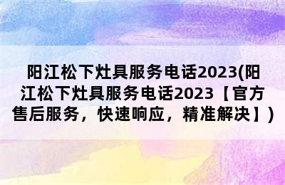 阳江松下灶具服务电话2023(阳江松下灶具服务电话2023【官方售后服务，快速响应，精准解决】)