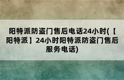 阳特派防盗门售后电话24小时(【阳特派】24小时阳特派防盗门售后服务电话)