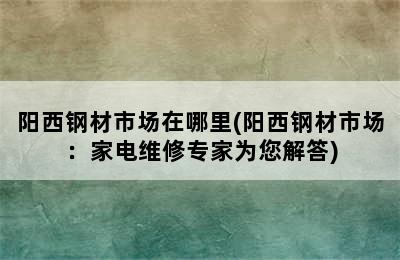 阳西钢材市场在哪里(阳西钢材市场：家电维修专家为您解答)