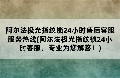 阿尔法极光指纹锁24小时售后客服服务热线(阿尔法极光指纹锁24小时客服，专业为您解答！)