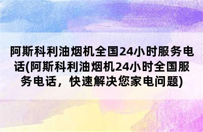 阿斯科利油烟机全国24小时服务电话(阿斯科利油烟机24小时全国服务电话，快速解决您家电问题)