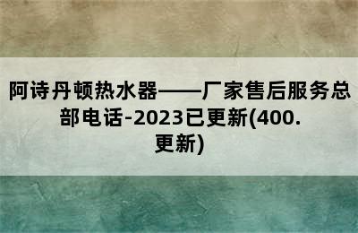 阿诗丹顿热水器——厂家售后服务总部电话-2023已更新(400.更新)