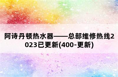 阿诗丹顿热水器——总部维修热线2023已更新(400-更新)