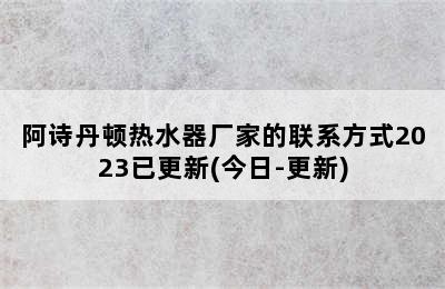 阿诗丹顿热水器厂家的联系方式2023已更新(今日-更新)