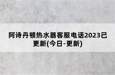 阿诗丹顿热水器客服电话2023已更新(今日-更新)