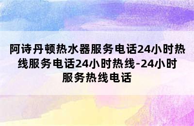 阿诗丹顿热水器服务电话24小时热线服务电话24小时热线-24小时服务热线电话