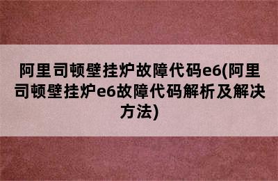 阿里司顿壁挂炉故障代码e6(阿里司顿壁挂炉e6故障代码解析及解决方法)