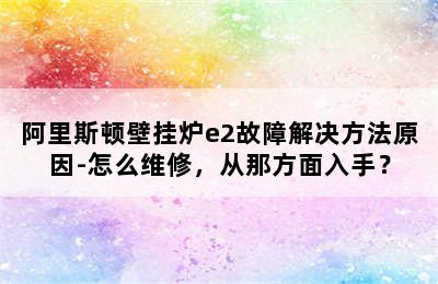 阿里斯顿壁挂炉e2故障解决方法原因-怎么维修，从那方面入手？