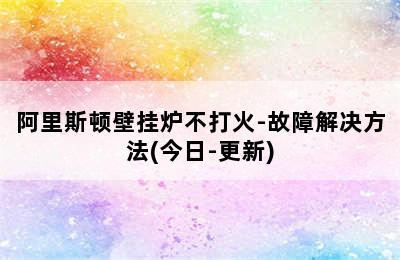 阿里斯顿壁挂炉不打火-故障解决方法(今日-更新)