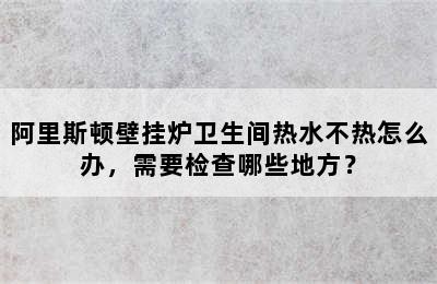 阿里斯顿壁挂炉卫生间热水不热怎么办，需要检查哪些地方？