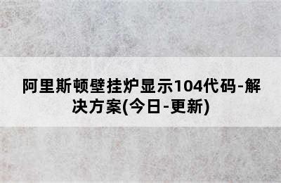 阿里斯顿壁挂炉显示104代码-解决方案(今日-更新)