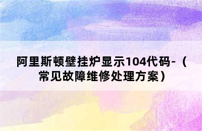 阿里斯顿壁挂炉显示104代码-（常见故障维修处理方案）