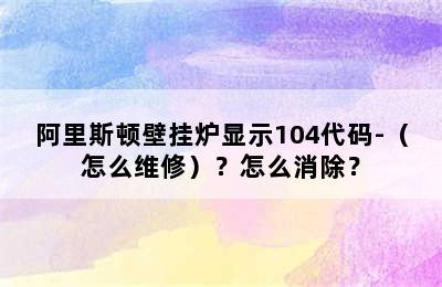 阿里斯顿壁挂炉显示104代码-（怎么维修）？怎么消除？