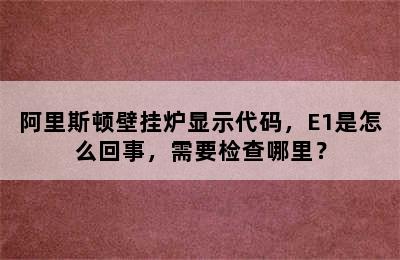 阿里斯顿壁挂炉显示代码，E1是怎么回事，需要检查哪里？