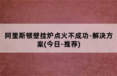 阿里斯顿壁挂炉点火不成功-解决方案(今日-推荐)