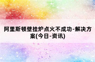 阿里斯顿壁挂炉点火不成功-解决方案(今日-资讯)