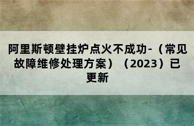 阿里斯顿壁挂炉点火不成功-（常见故障维修处理方案）（2023）已更新