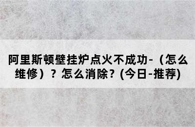 阿里斯顿壁挂炉点火不成功-（怎么维修）？怎么消除？(今日-推荐)