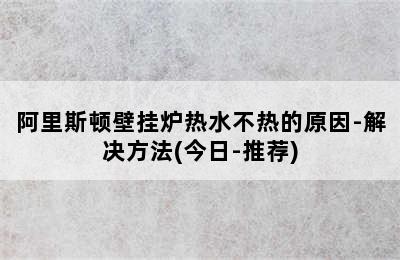 阿里斯顿壁挂炉热水不热的原因-解决方法(今日-推荐)