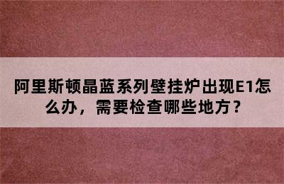 阿里斯顿晶蓝系列壁挂炉出现E1怎么办，需要检查哪些地方？