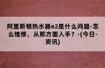 阿里斯顿热水器e2是什么问题-怎么维修，从那方面入手？-(今日-资讯)