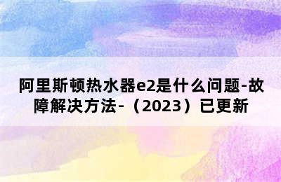 阿里斯顿热水器e2是什么问题-故障解决方法-（2023）已更新