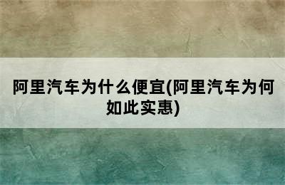 阿里汽车为什么便宜(阿里汽车为何如此实惠)