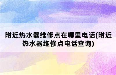 附近热水器维修点在哪里电话(附近热水器维修点电话查询)