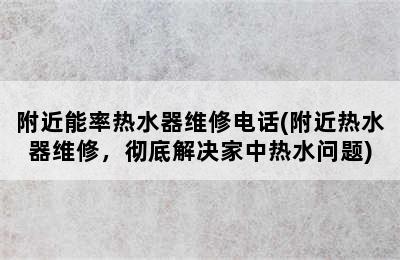 附近能率热水器维修电话(附近热水器维修，彻底解决家中热水问题)