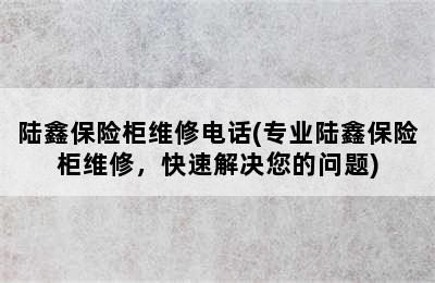 陆鑫保险柜维修电话(专业陆鑫保险柜维修，快速解决您的问题)