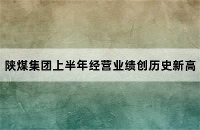 陕煤集团上半年经营业绩创历史新高