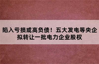 陷入亏损或高负债！五大发电等央企拟转让一批电力企业股权