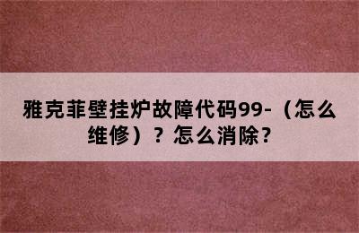 雅克菲壁挂炉故障代码99-（怎么维修）？怎么消除？