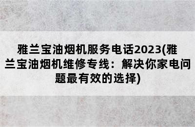 雅兰宝油烟机服务电话2023(雅兰宝油烟机维修专线：解决你家电问题最有效的选择)