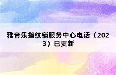 雅帝乐指纹锁服务中心电话（2023）已更新