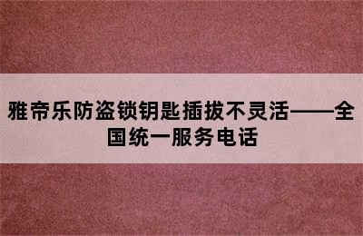 雅帝乐防盗锁钥匙插拔不灵活——全国统一服务电话