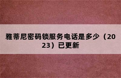 雅蒂尼密码锁服务电话是多少（2023）已更新