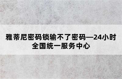 雅蒂尼密码锁输不了密码—24小时全国统一服务中心