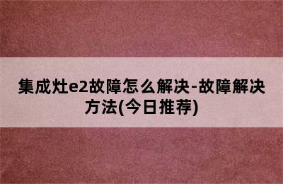 集成灶e2故障怎么解决-故障解决方法(今日推荐)