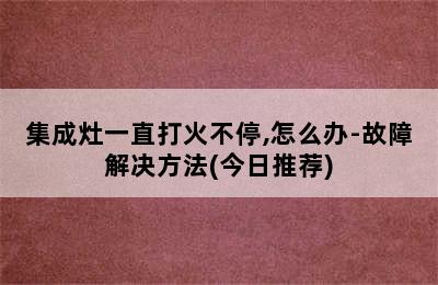 集成灶一直打火不停,怎么办-故障解决方法(今日推荐)