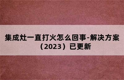 集成灶一直打火怎么回事-解决方案（2023）已更新