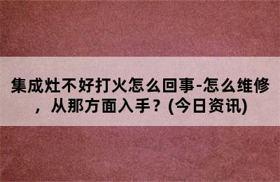 集成灶不好打火怎么回事-怎么维修，从那方面入手？(今日资讯)