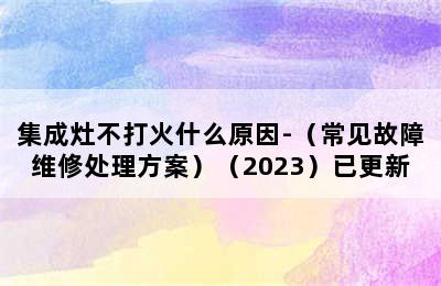 集成灶不打火什么原因-（常见故障维修处理方案）（2023）已更新