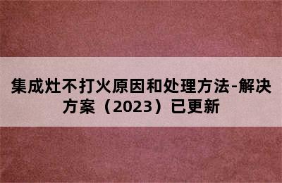 集成灶不打火原因和处理方法-解决方案（2023）已更新