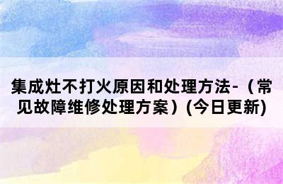 集成灶不打火原因和处理方法-（常见故障维修处理方案）(今日更新)