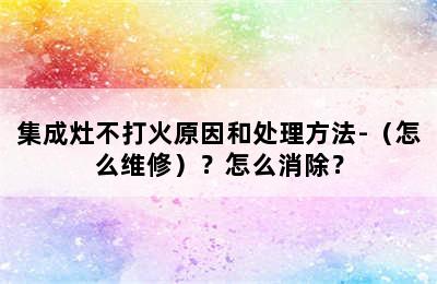 集成灶不打火原因和处理方法-（怎么维修）？怎么消除？