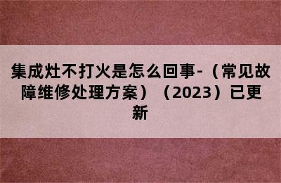 集成灶不打火是怎么回事-（常见故障维修处理方案）（2023）已更新