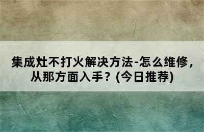 集成灶不打火解决方法-怎么维修，从那方面入手？(今日推荐)