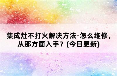 集成灶不打火解决方法-怎么维修，从那方面入手？(今日更新)