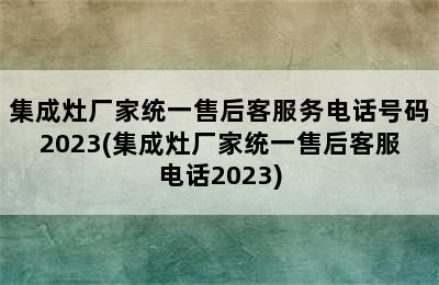 集成灶厂家统一售后客服务电话号码2023(集成灶厂家统一售后客服电话2023)